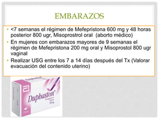 EMBARAZOS
• ˂7 semanas el régimen de Mefepristona 600 mg y 48 horas
posterior 800 ugr, Misoprostrol oral (aborto médico)
• En mujeres con embarazos mayores de 9 semanas el
régimen de Mefepristona 200 mg oral y Misoprostol 800 ugr
vaginal
• Realizar USG entre los 7 a 14 días después del Tx (Valorar
evacuación del contenido uterino)
 