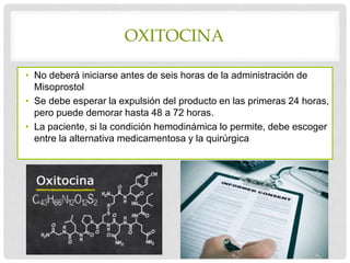 OXITOCINA
• No deberá iniciarse antes de seis horas de la administración de
Misoprostol
• Se debe esperar la expulsión del producto en las primeras 24 horas,
pero puede demorar hasta 48 a 72 horas.
• La paciente, si la condición hemodinámica lo permite, debe escoger
entre la alternativa medicamentosa y la quirúrgica
 