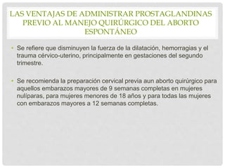 LAS VENTAJAS DE ADMINISTRAR PROSTAGLANDINAS
PREVIO AL MANEJO QUIRÚRGICO DEL ABORTO
ESPONTÁNEO
• Se refiere que disminuyen la fuerza de la dilatación, hemorragias y el
trauma cérvico-uterino, principalmente en gestaciones del segundo
trimestre.
• Se recomienda la preparación cervical previa aun aborto quirúrgico para
aquellos embarazos mayores de 9 semanas completas en mujeres
nulíparas, para mujeres menores de 18 años y para todas las mujeres
con embarazos mayores a 12 semanas completas.
 