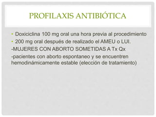 PROFILAXIS ANTIBIÓTICA
• Doxiciclina 100 mg oral una hora previa al procedimiento
• 200 mg oral después de realizado el AMEU o LUI.
-MUJERES CON ABORTO SOMETIDAS A Tx Qx
-pacientes con aborto espontaneo y se encuentren
hemodinámicamente estable (elección de tratamiento)
 