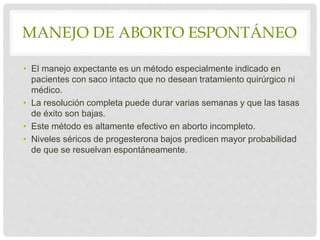 MANEJO DE ABORTO ESPONTÁNEO
• El manejo expectante es un método especialmente indicado en
pacientes con saco intacto que no desean tratamiento quirúrgico ni
médico.
• La resolución completa puede durar varias semanas y que las tasas
de éxito son bajas.
• Este método es altamente efectivo en aborto incompleto.
• Niveles séricos de progesterona bajos predicen mayor probabilidad
de que se resuelvan espontáneamente.
 