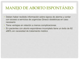 MANEJO DE ABORTO ESPONTÁNEO
• Deben haber recibido información sobre signos de alarma y contar
con acceso a servicios de urgencias Gineco obstétricas en caso
necesario
• Tiene ventajas en relación a menos complicaciones
• En pacientes con aborto espontáneo incompleto tiene un éxito de 82
a96% sin necesidad de tratamiento médico
 