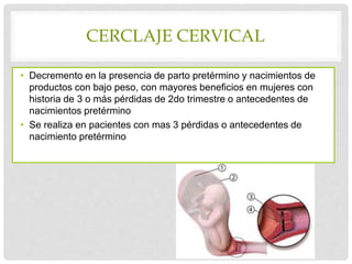 CERCLAJE CERVICAL
• Decremento en la presencia de parto pretérmino y nacimientos de
productos con bajo peso, con mayores beneficios en mujeres con
historia de 3 o más pérdidas de 2do trimestre o antecedentes de
nacimientos pretérmino
• Se realiza en pacientes con mas 3 pérdidas o antecedentes de
nacimiento pretérmino
 