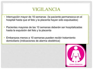 VIGILANCIA
• Interrupción mayor de 10 semanas (la paciente permanezca en el
hospital hasta que el feto y la placenta hayan sido expulsados)
• Pacientes mayores de las 10 semanas deberán ser hospitalizadas
hasta la expulsión del feto y la placenta
• Embarazos menos a 10 semanas pueden recibir tratamiento
domiciliario (indicaciones de alarma obstétrica)
 