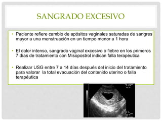 SANGRADO EXCESIVO
• Paciente refiere cambio de apósitos vaginales saturadas de sangres
mayor a una menstruación en un tiempo menor a 1 hora
• El dolor intenso, sangrado vaginal excesivo o fiebre en los primeros
7 días de tratamiento con Misopostrol indican falla terapéutica
• Realizar USG entre 7 a 14 días después del inicio del tratamiento
para valorar la total evacuación del contenido uterino o falla
terapéutica
 