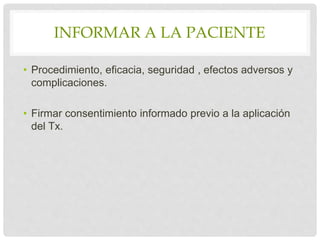 INFORMAR A LA PACIENTE
• Procedimiento, eficacia, seguridad , efectos adversos y
complicaciones.
• Firmar consentimiento informado previo a la aplicación
del Tx.
 