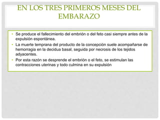 EN LOS TRES PRIMEROS MESES DEL
EMBARAZO
• Se produce el fallecimiento del embrión o del feto casi siempre antes de la
expulsión espontánea.
• La muerte temprana del producto de la concepción suele acompañarse de
hemorragia en la decidua basal, seguida por necrosis de los tejidos
adyacentes.
• Por esta razón se desprende el embrión o el feto, se estimulan las
contracciones uterinas y todo culmina en su expulsión
 