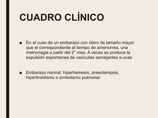 CUADRO CLÍNICO
■ En el cuso de un embarazo con útero de tamaño mayor
que el correspondiente al tiempo de amenorrea, una
metrorragia a partir del 2° mes. A veces se produce la
expulsión espontanea de vesículas semejantes a uvas
■ Embarazo normal: hiperhemesis, preeclampsia,
hipertiroidismo o embolismo pulmonar
 