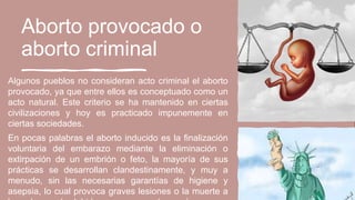 Aborto provocado o
aborto criminal
Algunos pueblos no consideran acto criminal el aborto
provocado, ya que entre ellos es conceptuado como un
acto natural. Este criterio se ha mantenido en ciertas
civilizaciones y hoy es practicado impunemente en
ciertas sociedades.
En pocas palabras el aborto inducido es la finalización
voluntaria del embarazo mediante la eliminación o
extirpación de un embrión o feto, la mayoría de sus
prácticas se desarrollan clandestinamente, y muy a
menudo, sin las necesarias garantías de higiene y
asepsia, lo cual provoca graves lesiones o la muerte a
 