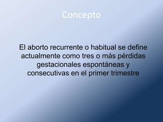 Concepto
El aborto recurrente o habitual se define
actualmente como tres o más pérdidas
gestacionales espontáneas y
consecutivas en el primer trimestre
 