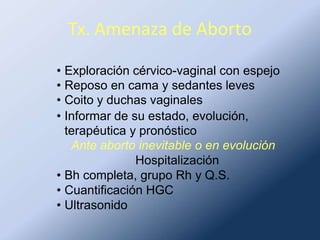 Tx. Amenaza de Aborto
• Exploración cérvico-vaginal con espejo
• Reposo en cama y sedantes leves
• Coito y duchas vaginales
• Informar de su estado, evolución,
terapéutica y pronóstico
Ante aborto inevitable o en evolución
Hospitalización
• Bh completa, grupo Rh y Q.S.
• Cuantificación HGC
• Ultrasonido
 