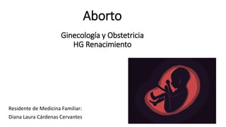 Aborto
Ginecología y Obstetricia
HG Renacimiento
Residente de Medicina Familiar:
Diana Laura Cárdenas Cervantes
 