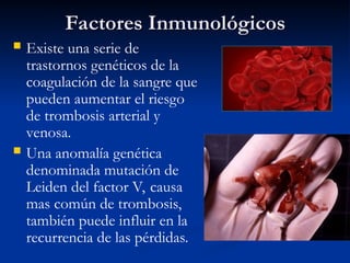 Factores Inmunológicos
Factores Inmunológicos
 Existe una serie de
trastornos genéticos de la
coagulación de la sangre que
pueden aumentar el riesgo
de trombosis arterial y
venosa.
 Una anomalía genética
denominada mutación de
Leiden del factor V, causa
mas común de trombosis,
también puede influir en la
recurrencia de las pérdidas.
 