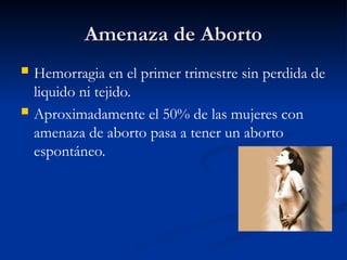 Amenaza de Aborto
Amenaza de Aborto
 Hemorragia en el primer trimestre sin perdida de
liquido ni tejido.
 Aproximadamente el 50% de las mujeres con
amenaza de aborto pasa a tener un aborto
espontáneo.
 