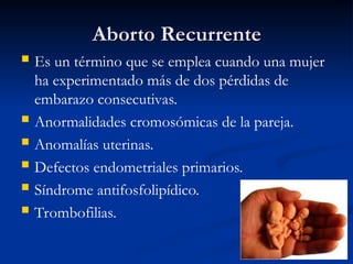 Aborto Recurrente
Aborto Recurrente
 Es un término que se emplea cuando una mujer
ha experimentado más de dos pérdidas de
embarazo consecutivas.
 Anormalidades cromosómicas de la pareja.
 Anomalías uterinas.
 Defectos endometriales primarios.
 Síndrome antifosfolipídico.
 Trombofilias.
 