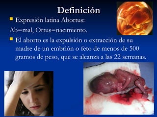 Definición
Definición
 Expresión latina Abortus:
Ab=mal, Ortus=nacimiento.
 El aborto es la expulsión o extracción de su
madre de un embrión o feto de menos de 500
gramos de peso, que se alcanza a las 22 semanas.
 