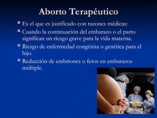 Aborto Terapéutico
Aborto Terapéutico
 Es el que es justificado con razones médicas:
 Cuando la continuación del embarazo o el parto
significan un riesgo grave para la vida materna.
 Riesgo de enfermedad congénita o genética para el
hijo.
.
 Reducción de embriones o fetos en embarazos
múltiple.
 