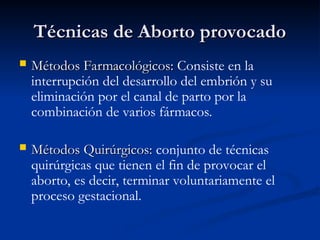 Técnicas de Aborto provocado
Técnicas de Aborto provocado
 Métodos Farmacológicos:
Métodos Farmacológicos: Consiste en la
interrupción del desarrollo del embrión y su
eliminación por el canal de parto por la
combinación de varios fármacos.
 Métodos Quirúrgicos:
Métodos Quirúrgicos: conjunto de técnicas
quirúrgicas que tienen el fin de provocar el
aborto, es decir, terminar voluntariamente el
proceso gestacional.
 