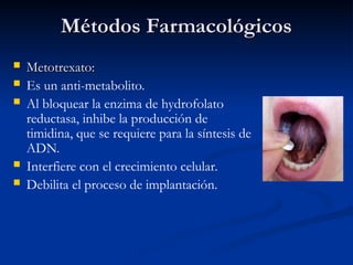 Métodos Farmacológicos
Métodos Farmacológicos
 Metotrexato:
Metotrexato:
 Es un anti-metabolito.
 Al bloquear la enzima de hydrofolato
reductasa, inhibe la producción de
timidina, que se requiere para la síntesis de
ADN.
 Interfiere con el crecimiento celular.
 Debilita el proceso de implantación.
 