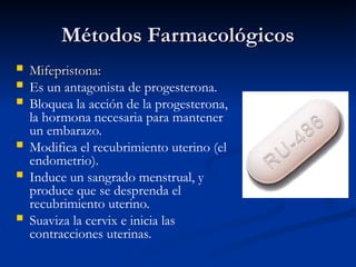 Métodos Farmacológicos
Métodos Farmacológicos
 Mifepristona:
Mifepristona:
 Es un antagonista de progesterona.
 Bloquea la acción de la progesterona,
la hormona necesaria para mantener
un embarazo.
 Modifica el recubrimiento uterino (el
endometrio).
 Induce un sangrado menstrual, y
produce que se desprenda el
recubrimiento uterino.
 Suaviza la cervix e inicia las
contracciones uterinas.
 
