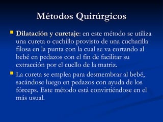Métodos Quirúrgicos
Métodos Quirúrgicos
 Dilatación y curetaje
Dilatación y curetaje:
: en este método se utiliza
una cureta o cuchillo provisto de una cucharilla
filosa en la punta con la cual se va cortando al
bebé en pedazos con el fin de facilitar su
extracción por el cuello de la matriz.
 La cureta se emplea para desmembrar al bebé,
sacándose luego en pedazos con ayuda de los
fórceps. Este método está convirtiéndose en el
más usual.
 