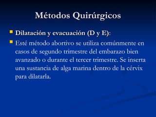  Dilatación y evacuación (D y E)
Dilatación y evacuación (D y E):
:
 Esté método abortivo se utiliza comúnmente en
casos de segundo trimestre del embarazo bien
avanzado o durante el tercer trimestre. Se inserta
una sustancia de alga marina dentro de la cérvix
para dilatarla.
Métodos Quirúrgicos
Métodos Quirúrgicos
 