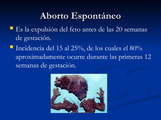 Aborto Espontáneo
Aborto Espontáneo
 Es la expulsión del feto antes de las 20 semanas
de gestación.
 Incidencia del 15 al 25%, de los cuales el 80%
aproximadamente ocurre durante las primeras 12
semanas de gestación.
 