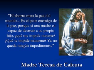 Madre Teresa de Calcuta
Madre Teresa de Calcuta
"El aborto mata la paz del
"El aborto mata la paz del
mundo... Es el peor enemigo de
mundo... Es el peor enemigo de
la paz, porque si una madre es
la paz, porque si una madre es
capaz de destruir a su propio
capaz de destruir a su propio
hijo, ¿qué me impide matarte?
hijo, ¿qué me impide matarte?
¿Qué te impide matarme? Ya no
¿Qué te impide matarme? Ya no
queda ningún impedimento."
queda ningún impedimento."
 