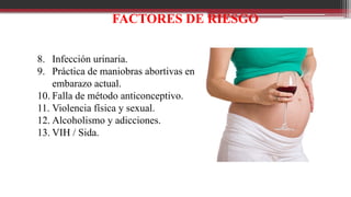 FACTORES DE RIESGO
8. Infección urinaria.
9. Práctica de maniobras abortivas en
embarazo actual.
10. Falla de método anticonceptivo.
11. Violencia física y sexual.
12. Alcoholismo y adicciones.
13. VIH / Sida.
 