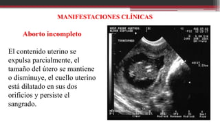 MANIFESTACIONES CLÍNICAS
Aborto incompleto
El contenido uterino se
expulsa parcialmente, el
tamaño del útero se mantiene
o disminuye, el cuello uterino
está dilatado en sus dos
orificios y persiste el
sangrado.
 