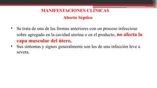 MANIFESTACIONES CLÍNICAS
Aborto Séptico
• Se trata de una de las formas anteriores con un proceso infeccioso
sobre agregado en la cavidad uterina o en el producto, no afecta la
capa muscular del útero.
• Sus síntomas y signos generalmente son los de una infección leve a
severa.
 
