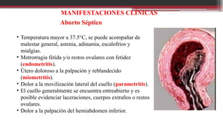 MANIFESTACIONES CLÍNICAS
Aborto Séptico
• Temperatura mayor a 37.5°C, se puede acompañar de
malestar general, astenia, adinamia, escalofríos y
mialgias.
• Metrorragia fétida y/o restos ovulares con fetidez
(endometritis).
• Útero doloroso a la palpación y reblandecido
(miometritis).
• Dolor a la movilización lateral del cuello (parametritis).
• El cuello generalmente se encuentra entreabierto y es
posible evidenciar laceraciones, cuerpos extraños o restos
ovulares.
• Dolor a la palpación del hemiabdomen inferior.
 