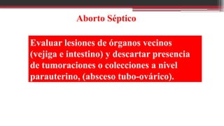 Evaluar lesiones de órganos vecinos
(vejiga e intestino) y descartar presencia
de tumoraciones o colecciones a nivel
parauterino, (absceso tubo-ovárico).
Aborto Séptico
 