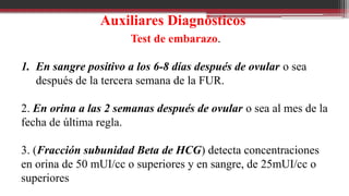Auxiliares Diagnósticos
Test de embarazo.
1. En sangre positivo a los 6-8 días después de ovular o sea
después de la tercera semana de la FUR.
2. En orina a las 2 semanas después de ovular o sea al mes de la
fecha de última regla.
3. (Fracción subunidad Beta de HCG) detecta concentraciones
en orina de 50 mUI/cc o superiores y en sangre, de 25mUI/cc o
superiores
 