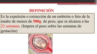 Es la expulsión o extracción de un embrión o feto de la
madre de menos de 500g. de peso, que se alcanza a las
22 semanas. (Impera el peso sobre las semanas de
gestación)
DEFINICIÓN
 