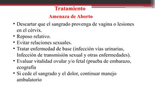 Tratamiento
Amenaza de Aborto
• Descartar que el sangrado provenga de vagina o lesiones
en el cérvix.
• Reposo relativo.
• Evitar relaciones sexuales.
• Tratar enfermedad de base (infección vías urinarias,
Infección de transmisión sexual y otras enfermedades).
• Evaluar vitalidad ovular y/o fetal (prueba de embarazo,
ecografía
• Si cede el sangrado y el dolor, continuar manejo
ambulatorio
 