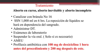Tratamiento
Aborto en curso, aborto inevitable y aborto incompleto
• Canalizar con bránula No 16
• SSN 1,000 ml en 6 hrs. La reposición de líquidos se
hará en dependencia del sangrado.
• Administrar DT.
• Exámenes de laboratorio
• Suspender la vía oral. ( Solo si es necesario)
• AMEU
• Profilaxis antibiótica con 100 mg de doxiciclina 1 hora
antes del procedimiento y 200 mg después de este.
 