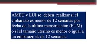 AMEU y LUI se deben realizar si el
embarazo es menor de 12 semanas por
fecha de la última menstruación (FUM)
o si el tamaño uterino es menor o igual a
un embarazo es de 12 semanas.
 