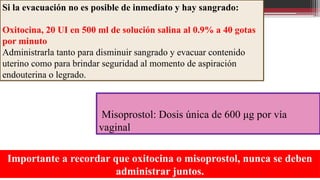 Si la evacuación no es posible de inmediato y hay sangrado:
Oxitocina, 20 UI en 500 ml de solución salina al 0.9% a 40 gotas
por minuto
Administrarla tanto para disminuir sangrado y evacuar contenido
uterino como para brindar seguridad al momento de aspiración
endouterina o legrado.
Misoprostol: Dosis única de 600 μg por vía
vaginal
Importante a recordar que oxitocina o misoprostol, nunca se deben
administrar juntos.
 