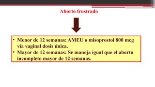 Aborto frustrado
• Menor de 12 semanas: AMEU o misoprostol 800 mcg
vía vaginal dosis única.
• Mayor de 12 semanas: Se maneja igual que el aborto
incompleto mayor de 12 semanas.
 