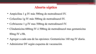 Aborto séptico
• Ampicilina 1 g IV más 500mg de metrodinazol IV.
• Cefazolina 1g IV más 500mg de metrodinazol IV.
• Ceftriazone 1 g IV mas 500mg de metrodinazol IV.
• Clindamicina 600mg IV ó 500mg de metrodinazol mas gentamicina
80mg IV c/8h.
• Agregar a cada una de las opciones: Gentamicina 160 mg IV diaria.
• Administrar DT según esquema de vacunación.
 