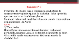 Ejercicio Nº 1
Femenina de 18 años llega a emergencia con historia de
sangrado transvaginal de 3 dias de evolucion, dolor tipo colico
que se exacerbo en las ultimas 4 horas .
Mantiene vida sexual, desde hace 8 meses, usando como metodo
de planificación , la PPMS.
Ex Fs
S/ V normales.
Ginecológico : útero aumentado de tamaño , cuello semi
permeable, sangrado , escaso, no fetidez, no aumento de calor.
Ultrasonido revela embarazo de 14 SDG con ausencia de
vitalidad fetal.
 
