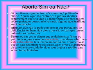 





São muitos os argumentos,prós e contras,à prática do
aborto. Aqueles que são contrários à prática abortiva
argumentam que se a vida é o maior bem, e se prepondera
sobre quaisquer outros, não há razão alguma que justifique
sua interrupção.
Afirmam que não se pode comprovar que portadores de
deficiências tenham vida pior e que são os pais que temem
enfrentar os problemas.
Dentre outras coisas dizem que se deficiências físicas ou
psicológicas,para casos de anencefalia, quando se sabe que a
vida extra-uterina terá tempo limitadíssimo, argumenta-se
que os pais poderiam nesses casos, após viver a experiência
de convivência e cuidado, doar seus órgãos e tecidos para
serem transplantados.

 