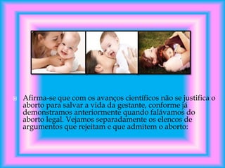 

Afirma-se que com os avanços científicos não se justifica o
aborto para salvar a vida da gestante, conforme já
demonstramos anteriormente quando falávamos do
aborto legal. Vejamos separadamente os elencos de
argumentos que rejeitam e que admitem o aborto:

 
