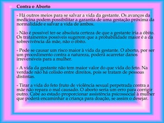 

Contra o Aborto
- Há outros meios para se salvar a vida da gestante. Os avanços da
medicina podem possibilitar a garantia de uma gestação próxima da
normalidade e salvar a vida de ambos.
- Não é possível ter-se absoluta certeza de que a gestante iria a óbito.
Os tratamentos possíveis sugerem que a probabilidade maior é a da
sobrevivência da mãe, não o óbito.
- Pode se causar um risco maior à vida da gestante. O aborto, por ser
um procedimento contra a natureza, poderá acarretar danos
irreversíveis para a mulher.

- A vida da gestante não tem maior valor do que vida do feto. Na
verdade não há colisão entre direitos, pois se tratam de pessoas
distintas.
- Tirar a vida do feto fruto de violência sexual perpetrada contra a
mãe não repara o mal causado. O aborto seria um erro para corrigir
outro. Cabe ao estado proporcionar assistência psicossocial à mulher
que poderá encaminhar a criança para doação, se assim o desejar.

 