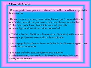 

A Favor do Aborto
- O feto é parte do organismo materno e a mulher tem livre disposição
de seu corpo.
- Há no ventre materno apenas protoplasma, que é uma substância
indefinida contendo os processos vitais contidos no interior das
células. Não pode haver homicídio onde não há vida
humana, figurando-se aí um crime impossível.
- Critérios Sociais, Políticos e Económicos. O aborto justifica-se por
razões que porão em risco a vida da humanidade:
- a superpopulação põe em risco a suficiência de alimentos e gera uma
crise de fome no mundo;

- mulheres de baixa renda submetem-se a aborto
clandestinamente, arriscando a vida em lugares precários, sem
condições de higiene.

 