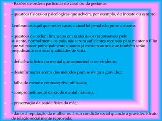 

- Razões de ordem particular do casal ou da gestante:



- questões físicas ou psicológicas que advêm, por exemplo, de incesto ou estupro.



Lembramos aqui que nestes casos a atual lei penal não pune o aborto.



- questões de ordem financeira em razão de os responsáveis pelo
sustento, normalmente os pais, não terem suficientes recursos para manter o filho
que vai nascer principalmente quando já existem outros que também serão
prejudicados em suas qualidades de vida;



- deficiência física ou mental que acometerá o ser vindouro;



- desinformação acerca dos métodos para se evitar a gravidez;



- falha do método contraceptivo utilizado;
- comprometimento da saúde mental materna;





- preservação da saúde física da mãe;
- danos à reputação da mulher ou à sua condição social quando a gravidez é fruto
de relação socialmente reprovada;

 