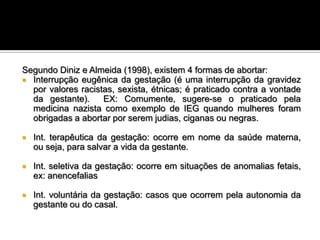 Segundo Diniz e Almeida (1998), existem 4 formas de abortar:
 Interrupção eugênica da gestação (é uma interrupção da gravidez
por valores racistas, sexista, étnicas; é praticado contra a vontade
da gestante).
EX: Comumente, sugere-se o praticado pela
medicina nazista como exemplo de IEG quando mulheres foram
obrigadas a abortar por serem judias, ciganas ou negras.


Int. terapêutica da gestação: ocorre em nome da saúde materna,
ou seja, para salvar a vida da gestante.



Int. seletiva da gestação: ocorre em situações de anomalias fetais,
ex: anencefalias



Int. voluntária da gestação: casos que ocorrem pela autonomia da
gestante ou do casal.

 