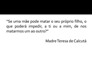 “Se uma mãe pode matar o seu próprio filho, o
que poderá impedir, a ti ou a mim, de nos
matarmos um ao outro?”
Madre Teresa de Calcutá

 