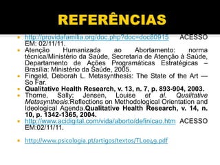 










http://providafamilia.org/doc.php?doc=doc80915
ACESSO
EM: 02/11/11.
Atenção
Humanizada
ao
Abortamento:
norma
técnica/Ministério da Saúde, Secretaria de Atenção à Saúde,
Departamento de Ações Programáticas Estratégicas –
Brasília: Ministério da Saúde, 2005.
Fingeld, Deborah L. Metasynthesis: The State of the Art —
So Far.
Qualitative Health Research, v. 13, n. 7, p. 893-904, 2003.
Thorne, Sally; Jensen, Louise et al. Qualitative
Metasynthesis:Reflections on Methodological Orientation and
Ideological Agenda.Qualitative Health Research, v. 14, n.
10, p. 1342-1365, 2004.
http://www.acidigital.com/vida/aborto/definicao.htm ACESSO
EM:02/11/11.
http://www.psicologia.pt/artigos/textos/TL0049.pdf

 